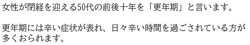 女性が閉経を迎える50代の前後十年を「更年期」と言います。 更年期には辛い症状が表れ、日々辛い時間を過ごされている方が多くおられます。