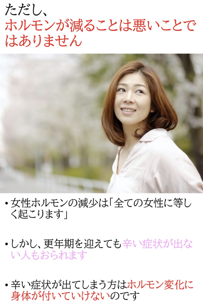 ・エストロゲンの減少は全ての女性に等しく訪れる自然現象 ・エストロゲンが減少しても全ての人に更年期障害のような不快症状が表れる訳ではない ・エストロゲン減少は悪いことでは無くホルモン変化に追従できないことに問題がある