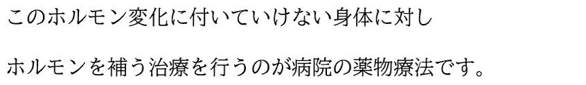 このホルモン変化に付いていけない身体に対し ホルモンを補う治療を行うのが病院の薬物療法です。