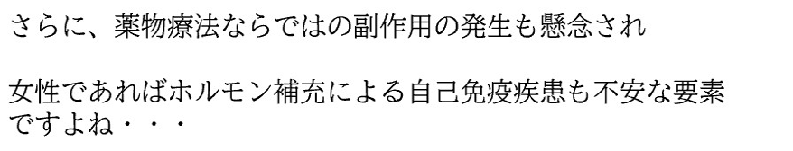さらに、薬物療法ならではの副作用の発生も懸念され 女性であればホルモン補充による自己免疫疾患も不安な要素ですよね・・・